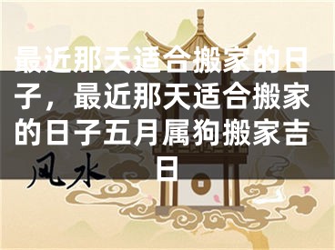 最近那天适合搬家的日子，最近那天适合搬家的日子五月属狗搬家吉日