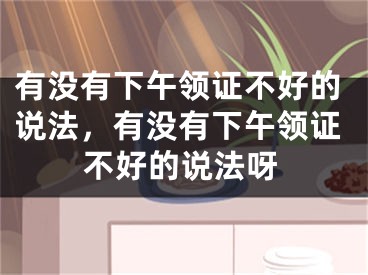 有没有下午领证不好的说法,有没有下午领证不好的说法呀
