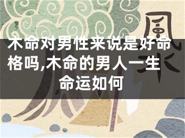 木命对男性来说是好命格吗,木命的男人一生命运如何
