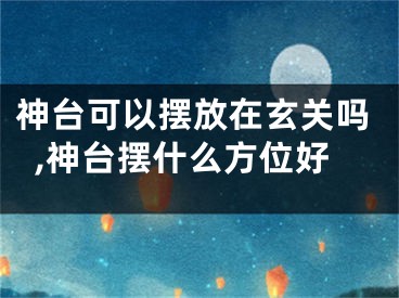 神台可以摆放在玄关吗,神台摆什么方位好