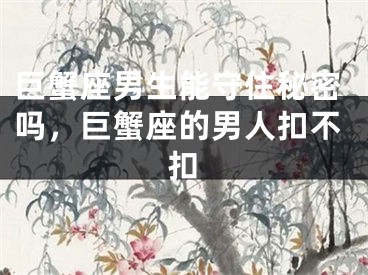 巨蟹座男生能守住秘密吗,巨蟹座的男人扣不扣