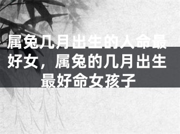 属兔几月出生的人命最好女,属兔的几月出生最好命女孩子
