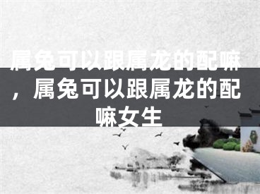 属兔可以跟属龙的配嘛,属兔可以跟属龙的配嘛女生