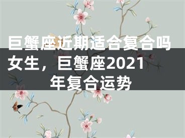 巨蟹座近期适合复合吗女生,巨蟹座2021年复合运势