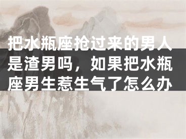 把水瓶座抢过来的男人是渣男吗，如果把水瓶座男生惹生气了怎么办