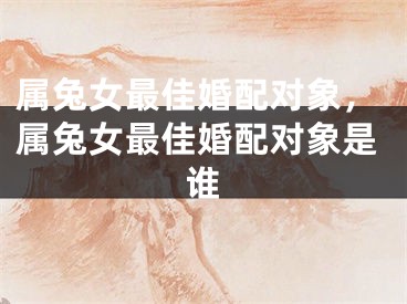 属兔女最佳婚配对象，属兔女最佳婚配对象是谁