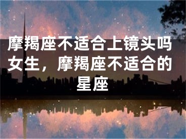 摩羯座不适合上镜头吗女生，摩羯座不适合的星座
