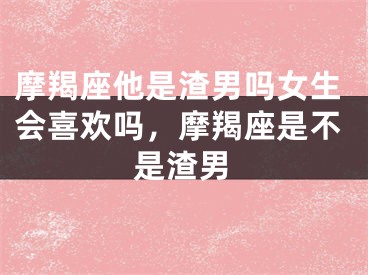 摩羯座他是渣男吗女生会喜欢吗，摩羯座是不是渣男