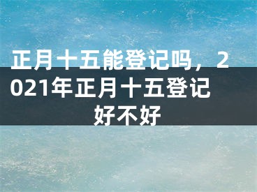 正月十五能登记吗，2021年正月十五登记好不好