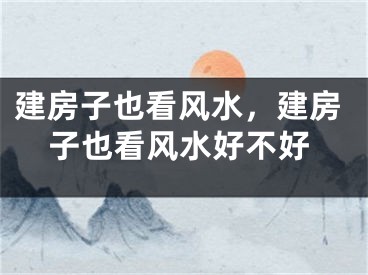 建房子也看风水，建房子也看风水好不好