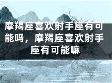 摩羯座喜欢射手座有可能吗，摩羯座喜欢射手座有可能嘛