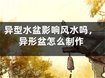 异型水盆影响风水吗，异形盆怎么制作