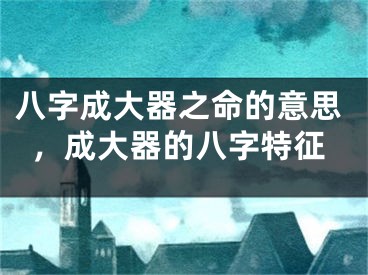 八字成大器之命的意思，成大器的八字特征