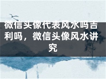 微信头像代表风水吗吉利吗，微信头像风水讲究
