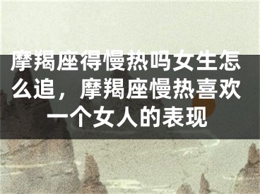摩羯座得慢热吗女生怎么追，摩羯座慢热喜欢一个女人的表现