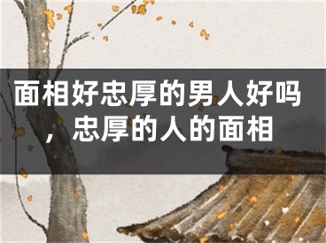 面相好忠厚的男人好吗,忠厚的人的面相