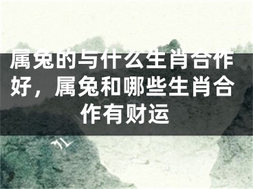 属兔的与什么生肖合作好，属兔和哪些生肖合作有财运