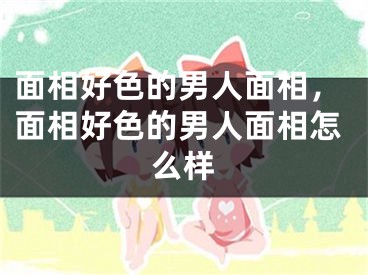 面相好色的男人面相，面相好色的男人面相怎么样