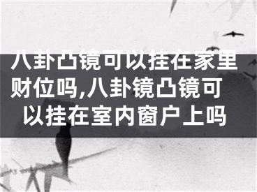 八卦凸镜可以挂在家里财位吗,八卦镜凸镜可以挂在室内窗户上吗