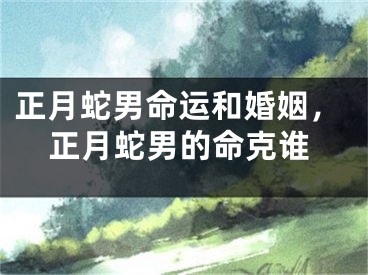 正月蛇男命运和婚姻，正月蛇男的命克谁