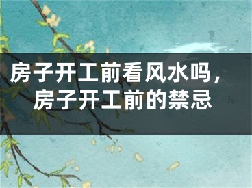 房子开工前看风水吗，房子开工前的禁忌