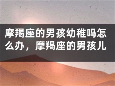 摩羯座的男孩幼稚吗怎么办，摩羯座的男孩儿