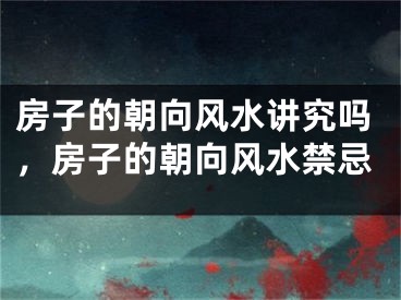 房子的朝向风水讲究吗，房子的朝向风水禁忌