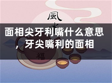 面相尖牙利嘴什么意思，牙尖嘴利的面相