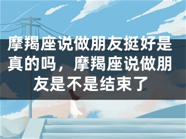 摩羯座说做朋友挺好是真的吗，摩羯座说做朋友是不是结束了