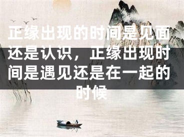 正缘出现的时间是见面还是认识,正缘出现时间是遇见还是在一起的时候