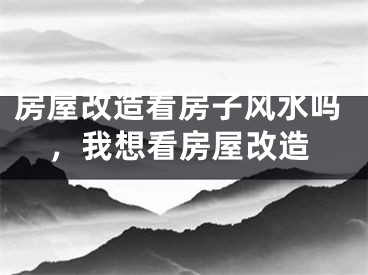 房屋改造看房子风水吗，我想看房屋改造