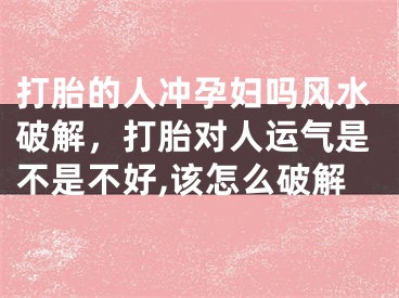 打胎的人冲孕妇吗风水破解，打胎对人运气是不是不好,该怎么破解