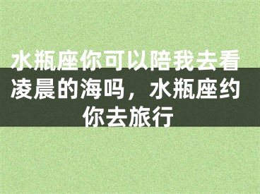 水瓶座你可以陪我去看凌晨的海吗，水瓶座约你去旅行