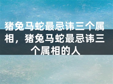 猪兔马蛇最忌讳三个属相，猪兔马蛇最忌讳三个属相的人