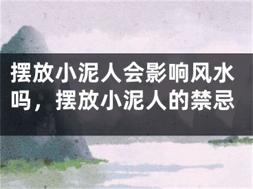 摆放小泥人会影响风水吗，摆放小泥人的禁忌