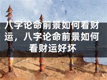 八字论命前景如何看财运，八字论命前景如何看财运好坏