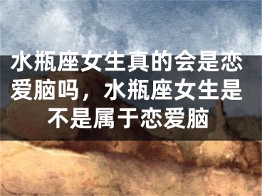 水瓶座女生真的会是恋爱脑吗，水瓶座女生是不是属于恋爱脑
