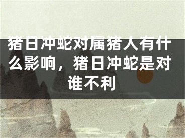 猪日冲蛇对属猪人有什么影响，猪日冲蛇是对谁不利