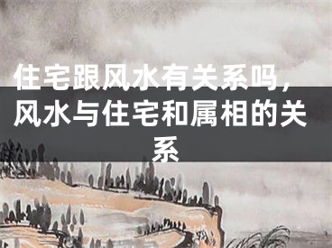 住宅跟风水有关系吗，风水与住宅和属相的关系