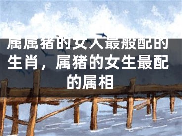 属属猪的女人最般配的生肖，属猪的女生最配的属相