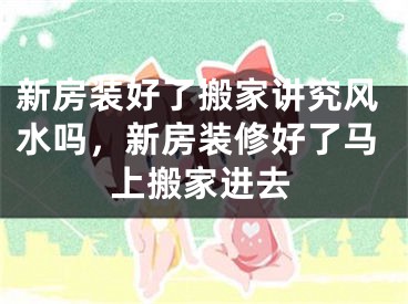新房装好了搬家讲究风水吗，新房装修好了马上搬家进去