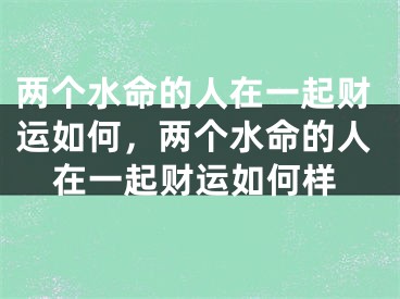 两个水命的人在一起财运如何，两个水命的人在一起财运如何样
