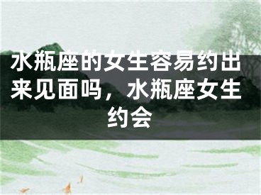 水瓶座的女生容易约出来见面吗,水瓶座女生约会