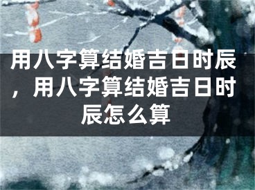 用八字算结婚吉日时辰，用八字算结婚吉日时辰怎么算