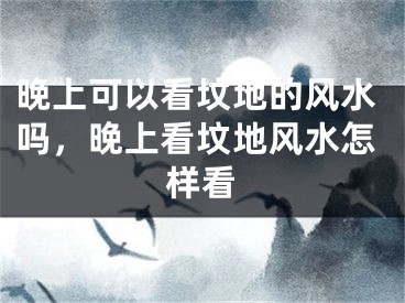 晚上可以看坟地的风水吗，晚上看坟地风水怎样看