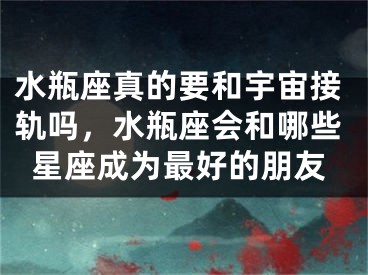 水瓶座真的要和宇宙接轨吗，水瓶座会和哪些星座成为最好的朋友
