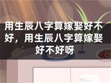 用生辰八字算嫁娶好不好，用生辰八字算嫁娶好不好呀