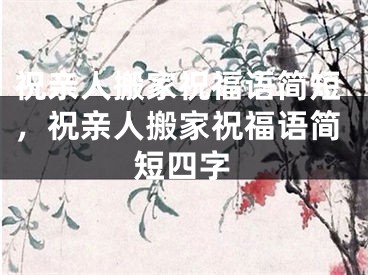 祝亲人搬家祝福语简短，祝亲人搬家祝福语简短四字