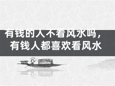 有钱的人不看风水吗,有钱人都喜欢看风水