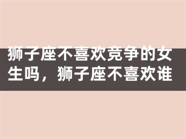 狮子座不喜欢竞争的女生吗，狮子座不喜欢谁
